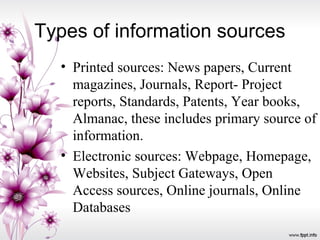 Types of information sources
• Printed sources: News papers, Current
magazines, Journals, Report- Project
reports, Standards, Patents, Year books,
Almanac, these includes primary source of
information.
• Electronic sources: Webpage, Homepage,
Websites, Subject Gateways, Open
Access sources, Online journals, Online
Databases
 