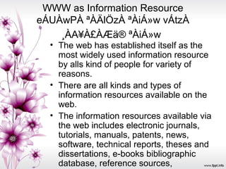 WWW as Information Resource
eÁUÀwPÀ ªÀÄlÖzÀ ªÀiÁ»w vÁtzÀ
¸ÀA¥À£ÀÆä® ªÀiÁ»w
• The web has established itself as the
most widely used information resource
by alls kind of people for variety of
reasons.
• There are all kinds and types of
information resources available on the
web.
• The information resources available via
the web includes electronic journals,
tutorials, manuals, patents, news,
software, technical reports, theses and
dissertations, e-books bibliographic
database, reference sources,
 