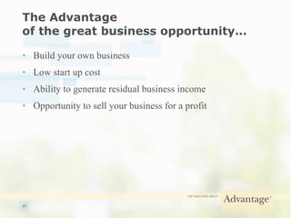 The Advantage  of the great business opportunity… Build your own business  Low start up cost  Ability to generate residual business income Opportunity to sell your business for a profit 