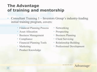 The Advantage  of training and mentorship Consultant Training 1 – Investors Group’s industry-leading initial training program, covers: Financial Planning Process Asset Allocation Business Management Compliance Financial Planning Tools Marketing Product Knowledge Networking Prospecting Business Planning Client Servicing Relationship Building Professional Development 
