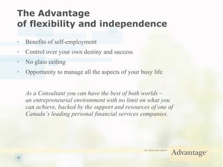 The Advantage  of flexibility and independence Benefits of self-employment Control over your own destiny and success No glass ceiling Opportunity to manage all the aspects of your busy life As a Consultant you can have the best of both worlds –  an entrepreneurial environment with no limit on what you  can achieve, backed by the support and resources of one of  Canada’s leading personal financial services companies. 
