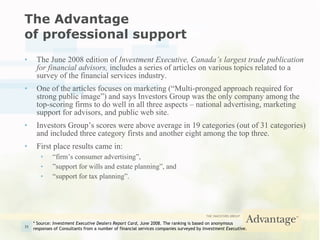 The Advantage  of professional support The June 2008 edition of  Investment Executive, Canada’s largest trade publication for financial advisors,  includes a series of articles on various topics related to a survey of the financial services industry. One of the articles focuses on marketing (“Multi-pronged approach required for strong public image”) and   says Investors Group was the only company among the top-scoring firms to do well in all three aspects – national advertising, marketing support for advisors, and public web site. Investors Group’s scores were above average in 19 categories (out of 31 categories) and included three category firsts and another eight among the top three. First place results came in: “ firm’s consumer advertising”, ” support for wills and estate planning”, and “ support for tax planning”. * Source:  Investment Executive Dealers Report Card , June 2008. The ranking is based on anonymous  responses of Consultants from a number of financial services companies surveyed by  Investment Executive . 