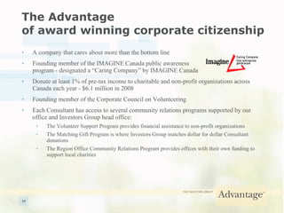 The Advantage  of award winning corporate citizenship A company that cares about more than the bottom line Founding member of the IMAGINE Canada public awareness  program - designated a “Caring Company” by IMAGINE Canada Donate at least 1% of pre-tax income to charitable and non-profit organizations across Canada each year - $6.1 million in 2008 Founding member of the Corporate Council on Volunteering Each Consultant has access to several community relations programs supported by our office and Investors Group head office: The Volunteer Support Program provides financial assistance to non-profit organizations The Matching Gift Program is where Investors Group matches dollar for dollar Consultant donations The Region Office Community Relations Program provides offices with their own funding to support local charities 