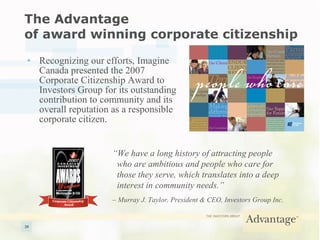 The Advantage  of award winning corporate citizenship Recognizing our efforts, Imagine Canada presented the 2007 Corporate Citizenship Award to Investors Group for its outstanding contribution to community and its overall reputation as a responsible corporate citizen. “ We have a long history of attracting people    who are ambitious and people who care for    those they serve, which translates into a deep    interest in community needs.”  –  Murray J. Taylor, President & CEO, Investors Group Inc. 