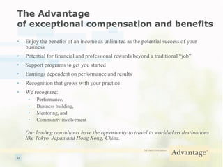 The Advantage  of exceptional compensation and benefits Enjoy the benefits of an income as unlimited as the potential success of your business Potential for financial and professional rewards beyond a traditional “job” Support programs to get you started Earnings dependent on performance and results Recognition that grows with your practice We recognize: Performance, Business building, Mentoring, and Community involvement Our leading consultants have the opportunity to travel to world-class destinations like Tokyo, Japan and Hong Kong, China. 