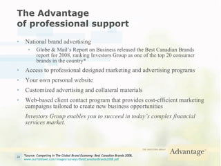 The Advantage  of professional support National brand advertising Globe & Mail’s Report on Business released the Best Canadian Brands report for 2008, ranking Investors Group as one of the top 20 consumer brands in the country* Access to professional designed marketing and advertising programs Your own personal website Customized advertising and collateral materials Web-based client contact program that provides cost-efficient marketing campaigns tailored to create new business opportunities Investors Group enables you to succeed in today’s complex financial services market. *Source:  Competing In The Global Brand Economy: Best Canadian Brands 2008 ,  www.ourfishbowl.com/images/surveys/BestCanadianBrands2008.pdf 