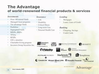 The Advantage   of world-renowned financial products & services Investments Over 140 mutual funds Managed Asset programs Tax advantage funds Portfolios  Segregated Funds RRSPs, RRIFs TFSAs RESPs GICs, annuities Charitable Giving program Investors Group Securities Inc. Insurance Life Disability Critical Illness Long-term Care Personal Health Care Lending Mortgages Loans, Lines of Credit Banking Chequing, Savings Credit Cards As at January 2009 