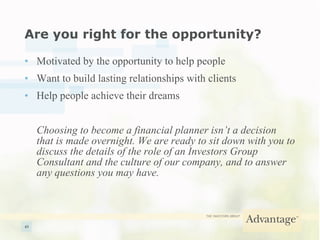 Are you right for the opportunity? Motivated by the opportunity to help people Want to build lasting relationships with clients Help people achieve their dreams Choosing to become a financial planner isn’t a decision that is made overnight. We are ready to sit down with you to discuss the details of the role of an Investors Group Consultant and the culture of our company, and to answer any questions you may have. 