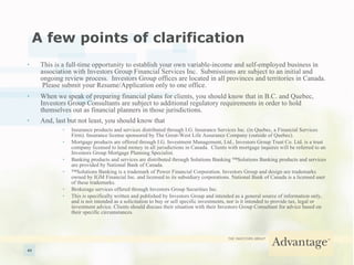A few points of clarification This is a full-time opportunity to establish your own variable-income and self-employed business in association with Investors Group Financial Services Inc.  Submissions are subject to an initial and ongoing review process.  Investors Group offices are located in all provinces and territories in Canada.  Please submit your Resume/Application only to one office. When we speak of preparing financial plans for clients, you should know that in B.C. and Quebec, Investors Group Consultants are subject to additional regulatory requirements in order to hold themselves out as financial planners in those jurisdictions. And, last but not least, you should know that   Insurance products and services distributed through I.G. Insurance Services Inc. (in Quebec, a Financial Services Firm). Insurance license sponsored by The Great-West Life Assurance Company (outside of Quebec). Mortgage products are offered through I.G. Investment Management, Ltd., Investors Group Trust Co. Ltd. is a trust company licensed to lend money in all jurisdictions in Canada.  Clients with mortgage inquires will be referred to an Investors Group Mortgage Planning Specialist. Banking products and services are distributed through Solutions Banking ™Solutions Banking products and services are provided by National Bank of Canada. ™ Solutions Banking is a trademark of Power Financial Corporation. Investors Group and design are trademarks owned by IGM Financial Inc. and licensed to its subsidiary corporations. National Bank of Canada is a licensed user of these trademarks. Brokerage services offered through Investors Group Securities Inc. This is specifically written and published by Investors Group and intended as a general source of information only, and is not intended as a solicitation to buy or sell specific investments, nor is it intended to provide tax, legal or investment advice. Clients should discuss their situation with their Investors Group Consultant for advice based on their specific circumstances. 