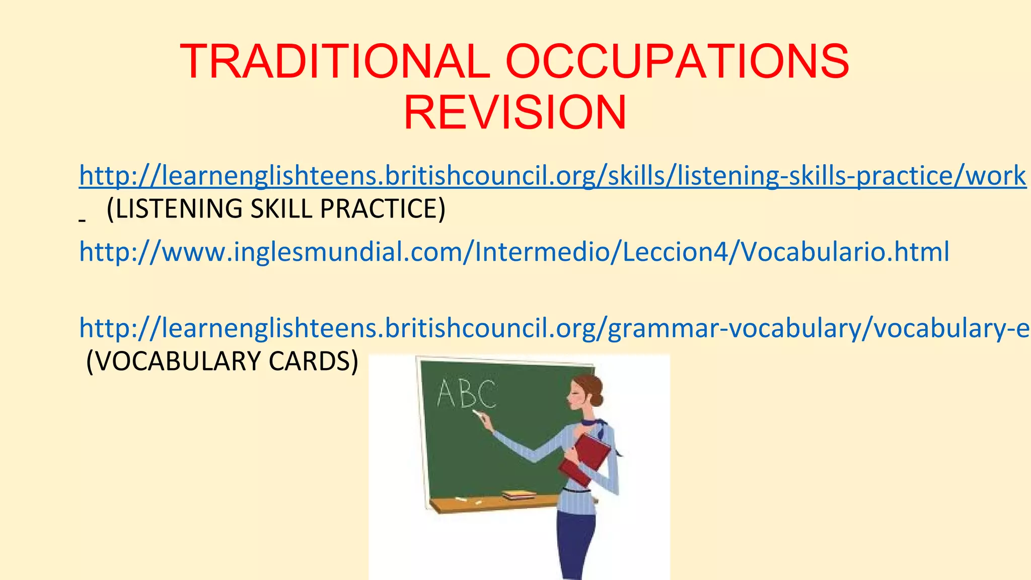 TRADITIONAL OCCUPATIONS
REVISION
http://learnenglishteens.britishcouncil.org/skills/listening-skills-practice/work
(LISTENING SKILL PRACTICE)
http://www.inglesmundial.com/Intermedio/Leccion4/Vocabulario.html

http://learnenglishteens.britishcouncil.org/grammar-vocabulary/vocabulary-ex
(VOCABULARY CARDS)

 