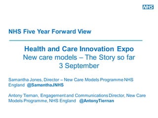 NHS Five Year Forward View
Health and Care Innovation Expo
New care models – The Story so far
3 September
Samantha Jones, Director – New Care Models Programme NHS
England @SamanthaJNHS
Antony Tiernan, Engagement and CommunicationsDirector, New Care
Models Programme, NHS England @AntonyTiernan
 