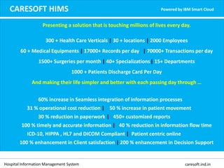 CARESOFT HIMS Powered by IBM Smart Cloud
Presenting a solution that is touching millions of lives every day.
300 + Health Care Verticals | 30 + locations | 2000 Employees
60 + Medical Equipments | 17000+ Records per day | 70000+ Transactions per day
1500+ Surgeries per month | 40+ Specializations| 15+ Departments
1000 + Patients Discharge Card Per Day
And making their life simpler and better with each passing day through …
60% increase in Seamless integration of information processes
31 % operational cost reduction | 50 % increase in patient movement
30 % reduction in paperwork | 450+ customized reports
100 % timely and accurate information | 40 % reduction in information flow time
ICD-10, HIPPA , HL7 and DICOM Compliant | Patient centric online
100 % enhancement in Client satisfaction | 200 % enhancement in Decision Support
Hospital Information Management System caresoft.ind.in
 