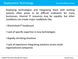 Deployment Technology Powered by IBM Smart Cloud
Deploying technologies and integrating them with existing
systems often prove to be difficult endeavors for many
businesses. Internal IT resources may be capable, but other
conditions can create major roadblocks like,
• Diminished IT headcount
• Lack of specific expertise in new technologies
• Rapidly-shrinking timelines
• Lack of experience integrating solutions across multi-
organizational companies
Hospital Information Management System caresoft.ind.in
 