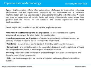 Implementation Methodology Powered by IBM Smart Cloud
System implementation efforts offer extraordinary challenges to information technology
professionals and the organizations impacted by the implementations. A successful
implementation can reap vast rewards in organizational strengths and efficiencies. A failure
can drain an organization of people, funds and vitality. Consequently, many people have
puzzled over the reasons for the successes and failures experienced with these
implementations.
Some important considerations for system implementations
•The interaction of technology and the organization – a broad concept that lays the
groundwork for many of the other factors for consideration.
•User involvement and participation – influenced by a number of variables that must be
carefully balanced in order to ensure success of the involvement.
•Resistance – can work for or against a project depending upon how it is managed.
•Commitment – an essential ingredient for success but, because it involves a plethora of forces
including the human psyche, is a challenge to achieve and maintain.
•Planning – more able to be controlled by project managers than other success factors, and
involving many critical components.
•Risks – exist with every project but must be anticipated and managed in order to achieve
success.
Hospital Information Management System caresoft.ind.in
 