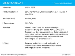 Powered by IBM Smart CloudAbout CARESOFT
Hospital Information Management System caresoft.ind.in
 Founded March , 2007
 Industries Served Computer hardware, Computer software, IT services, IT
consulting
 Headquarters Mumbai, India
 Partnerships IBM , Tally
 Mission People’s First – This is the main motto or you
can say the driving force behind starting CARESOFT.
To design and develop such solutions that are dedicated
to our client and their successes and constantly strive to
innovate and implement new ideas of Information
Technology in the present scenario.
 Vision To extend and enhance reach and quality of
services to our clients and to help them achieve
enduring success and prosperity.
 
