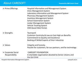 Powered by IBM Smart CloudAbout CARESOFT
Hospital Information Management System caresoft.ind.in
 Prime Offerings Hospital Information and Management System
Clinic Management System
Laboratory Information and Management System
Pharmacy Management System
Inventory Management System
School Automation System
Locker Management System
Vehicle Tracking System
CMS Based Web Portals
 Strengths Teamwork
Customer-Centricity & Low on Cost High on Benefits
Commitment to Quality and Excellence
Backing of Skilled Experts of their Industries
 Values Integrity and honesty.
Passion for customers, for our partners, and for technology
 Corporate Social CARESOFT FOUNDATION
Responsibility A charitable organization devoted to Senior citizens and
the Girl Child
 