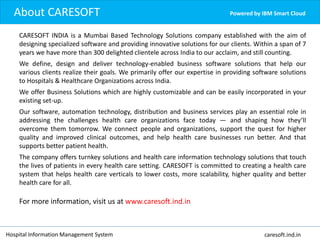 Powered by IBM Smart Cloud
Hospital Information Management System caresoft.ind.in
CARESOFT INDIA is a Mumbai Based Technology Solutions company established with the aim of
designing specialized software and providing innovative solutions for our clients. Within a span of 7
years we have more than 300 delighted clientele across India to our acclaim, and still counting.
We define, design and deliver technology-enabled business software solutions that help our
various clients realize their goals. We primarily offer our expertise in providing software solutions
to Hospitals & Healthcare Organizations across India.
We offer Business Solutions which are highly customizable and can be easily incorporated in your
existing set-up.
Our software, automation technology, distribution and business services play an essential role in
addressing the challenges health care organizations face today — and shaping how they’ll
overcome them tomorrow. We connect people and organizations, support the quest for higher
quality and improved clinical outcomes, and help health care businesses run better. And that
supports better patient health.
The company offers turnkey solutions and health care information technology solutions that touch
the lives of patients in every health care setting. CARESOFT is committed to creating a health care
system that helps health care verticals to lower costs, more scalability, higher quality and better
health care for all.
For more information, visit us at www.caresoft.ind.in
About CARESOFT
 