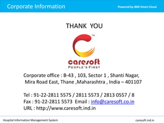 Corporate Information Powered by IBM Smart Cloud
Hospital Information Management System caresoft.ind.in
THANK YOU
Corporate office : B-43 , 103, Sector 1 , Shanti Nagar,
Mira Road East, Thane ,Maharashtra , India – 401107
Tel : 91-22-2811 5575 / 2811 5573 / 2813 0557 / 8
Fax : 91-22-2811 5573 Email : info@caresoft.co.in
URL : http://www.caresoft.ind.in
 