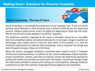 Cloud computing is increasingly becoming part of our everyday lives. If you use online
banking, social networks or email accounts such as Gmail or Hotmail, you are using cloud
services. Likewise, governments across the globe are beginning to move into the cloud.
The US and UK have already adopted a “cloud first” approach.
The healthcare industry’s migration to the cloud is inevitable—driven by an irresistible
blend of competitive realities and patient demand. As in any major change in business or
technology, early movers tend to reap the lion’s share of the benefits. It is time for
healthcare organizations to embrace cloud computing—and to maximize the change that
when the game changes, it does so in their favor.
When the cloud is leveraged, healthcare institutions don’t need to invest in hardware
infrastructure and maintenance. In addition to this, cloud collaboration enables hospitals,
private practitioners, doctors, and clinics to improve services for patients by opening the
pathway for health care providers to easily share information. Cloud-based storage makes
the information available to anyone who's taking care of the patients, allowing healthcare
practitioners to view their patients’ longitudinal history, diagnoses and treatments.
Making Smart Solutions for Smarter Hospitals
Hospital Information Management System caresoft.ind.in
Cloud Computing – The way of future
 