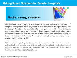 Mobile phones have brought in a revolution in the way we live. A sample study of
usage of Smartphones by US physicians in US is depicted in the figure below. We
increasingly look to social media to inform our personal and business decisions.
Our expectations on communications, data, content, and applications have
increased dramatically and we look for instantaneous and ubiquitous access to
information. ‘anytime’, ‘anywhere’ access to information has become a defacto
requirement in today’s world.
With smarter hospitals patients can view their reports and treatment summaries
online, book and appointment to their preferred consultant, receive invoice and
payment information, search for the best suited care provider and browse more
information on their medical conditions.
Making Smart Solutions for Smarter Hospitals
Mobile Technology in Health Care
Hospital Information Management System caresoft.ind.in
 