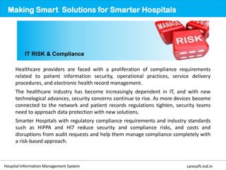 Healthcare providers are faced with a proliferation of compliance requirements
related to patient information security, operational practices, service delivery
procedures, and electronic health record management.
The healthcare industry has become increasingly dependent in IT, and with new
technological advances, security concerns continue to rise. As more devices become
connected to the network and patient records regulations tighten, security teams
need to approach data protection with new solutions.
Smarter Hospitals with regulatory compliance requirements and industry standards
such as HIPPA and Hl7 reduce security and compliance risks, and costs and
disruptions from audit requests and help them manage compliance completely with
a risk-based approach.
Making Smart Solutions for Smarter Hospitals
IT RISK & Compliance
Hospital Information Management System caresoft.ind.in
 