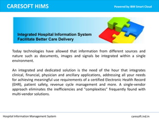 Today technologies have allowed that information from different sources and
nature such as documents, images and signals be integrated within a single
environment.
An integrated and dedicated solution is the need of the hour that integrates
clinical, financial, physician and ancillary applications, addressing all your needs
for achieving meaningful use requirements of a certified Electronic Health Record
(EHR), patient safety, revenue cycle management and more. A single-vendor
approach eliminates the inefficiencies and "complexities" frequently found with
multi-vendor solutions.
CARESOFT HIMS Powered by IBM Smart Cloud
Integrated Hospital Information System
Facilitate Better Care Delivery
Hospital Information Management System caresoft.ind.in
 