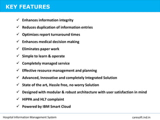 KEY FEATURES
 Enhances information integrity
 Reduces duplication of information entries
 Optimizes report turnaround times
 Enhances medical decision making
 Eliminates paper work
 Simple to learn & operate
 Completely managed service
 Effective resource management and planning
 Advanced, Innovative and completely Integrated Solution
 State of the art, Hassle free, no worry Solution
 Designed with modular & robust architecture with user satisfaction in mind
 HIPPA and HL7 complaint
 Powered by IBM Smart Cloud
Hospital Information Management System caresoft.ind.in
 