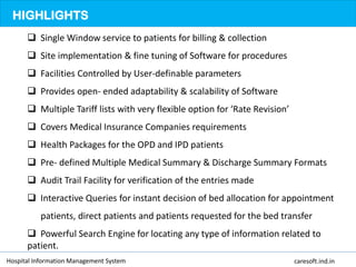 HIGHLIGHTS
 Single Window service to patients for billing & collection
 Site implementation & fine tuning of Software for procedures
 Facilities Controlled by User-definable parameters
 Provides open- ended adaptability & scalability of Software
 Multiple Tariff lists with very flexible option for ‘Rate Revision’
 Covers Medical Insurance Companies requirements
 Health Packages for the OPD and IPD patients
 Pre- defined Multiple Medical Summary & Discharge Summary Formats
 Audit Trail Facility for verification of the entries made
 Interactive Queries for instant decision of bed allocation for appointment
patients, direct patients and patients requested for the bed transfer
 Powerful Search Engine for locating any type of information related to
patient.
Hospital Information Management System caresoft.ind.in
 