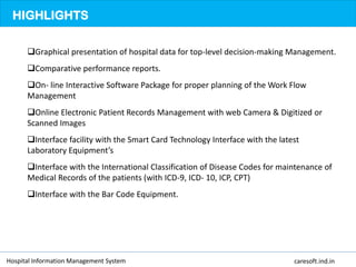 HIGHLIGHTS
Graphical presentation of hospital data for top-level decision-making Management.
Comparative performance reports.
On- line Interactive Software Package for proper planning of the Work Flow
Management
Online Electronic Patient Records Management with web Camera & Digitized or
Scanned Images
Interface facility with the Smart Card Technology Interface with the latest
Laboratory Equipment’s
Interface with the International Classification of Disease Codes for maintenance of
Medical Records of the patients (with ICD-9, ICD- 10, ICP, CPT)
Interface with the Bar Code Equipment.
Hospital Information Management System caresoft.ind.in
 