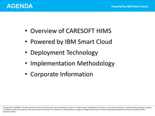 AGENDA
Copyright 2013, CARESOFT. All rights reserved. No part of this document may be reproduced, stored in a retrieval system, transmitted in any form or by any means, electronic, mechanical, photocopying, recording,
or otherwise, without the express written permission from Caresoft. The information contained herein is subject to change without notice. All other trademarks mentioned herein are the property of their
respective owners.
• Overview of CARESOFT HIMS
• Powered by IBM Smart Cloud
• Deployment Technology
• Implementation Methodology
• Corporate Information
Powered by IBM Smart Cloud
 