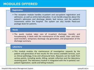 MODULES OFFERED
• The reception module handles in-patient and out-patient registration and
admission, as well as online bed allocation. It can handle enquiries about the
patient's admission and discharge details, bed census, and the patient's
movements within the hospital. The system can also handle fixed-cost
package deals for patients.
Registration
• The wards module takes care of in-patient discharge, transfer and
housekeeping. It deals with the maintenance of the wards, inter- and intra-
ward transfers, temporary discharge slip generation, and preparation of the
discharge summary.
Wards
• This module enables the maintenance of investigation requests by the
patient and generation of test results for the various available services, such
as clinical pathology, X-ray and ultrasound tests. Requests can be made from
various points, including wards, billing, sample collection and the laboratory
receiving point. The laboratory module is integrated with the in-patient/ out-
patient registration, wards and billing modules.
Laboratory
Hospital Information Management System caresoft.ind.in
 