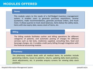 MODULES OFFERED
This module caters to the needs of a full-fledged inventory management
system. It enables users to generate purchase requisitions, receive
quotations, make recommendations, generate purchase orders, and much
more. It allows queries to track stock balances, items below the safety stock,
items with due expiry date, excess stock of items, etc.
Stores
The billing module facilitates cashier and billing operations for different
categories of patients, and automatic posting of charges for different
services such as lab tests, medicines supplied, consulting fees, food and
beverage charges, etc. It enables credit party billing through integration with
the financial accounting module.
Billing
The pharmacy module deals with all medical items. Its activities include
generating indents, issues to patients, returns, updating daily stock positions,
stock adjustments, etc. It provides enquiry screens for viewing daily stock
positions.
Pharmacy
Hospital Information Management System caresoft.ind.in
 