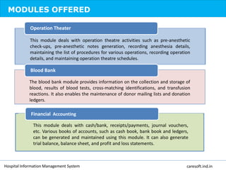 MODULES OFFERED
This module deals with operation theatre activities such as pre-anesthetic
check-ups, pre-anesthetic notes generation, recording anesthesia details,
maintaining the list of procedures for various operations, recording operation
details, and maintaining operation theatre schedules.
Operation Theater
The blood bank module provides information on the collection and storage of
blood, results of blood tests, cross-matching identifications, and transfusion
reactions. It also enables the maintenance of donor mailing lists and donation
ledgers.
Blood Bank
This module deals with cash/bank, receipts/payments, journal vouchers,
etc. Various books of accounts, such as cash book, bank book and ledgers,
can be generated and maintained using this module. It can also generate
trial balance, balance sheet, and profit and loss statements.
Financial Accounting
Hospital Information Management System caresoft.ind.in
 
