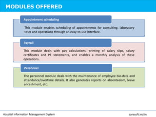 MODULES OFFERED
This module enables scheduling of appointments for consulting, laboratory
tests and operations through an easy-to-use interface.
Appointment scheduling
This module deals with pay calculations, printing of salary slips, salary
certificates and PF statements, and enables a monthly analysis of these
operations.
Payroll
The personnel module deals with the maintenance of employee bio-data and
attendance/overtime details. It also generates reports on absenteeism, leave
encashment, etc.
Personnel
Hospital Information Management System caresoft.ind.in
 