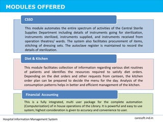 MODULES OFFERED
This module automates the entire spectrum of activities of the Central Sterile
Supplies Department including details of instruments going for sterilization,
instruments sterilized, instruments supplied, and instruments received from
operation theatres/ wards. The system also facilitates procurement of items,
stitching of dressing sets. The autoclave register is maintained to record the
details of sterilization.
CSSD
This module facilitates collection of information regarding various diet routines
of patients and identifies the resources required to satisfy diet orders.
Depending on the diet orders and other requests from canteen, the kitchen
order plan can be prepared to decide the menu for the day. Analysis of the
consumption patterns helps in better and efficient management of the kitchen.
Diet & Kitchen
This is a fully integrated, multi user package for the complete automation
(Computerization) of in house operations of the Library. It is powerful and easy to use
system; highest consideration is given to accuracy and convenience to user.
Financial Accounting
Hospital Information Management System caresoft.ind.in
 