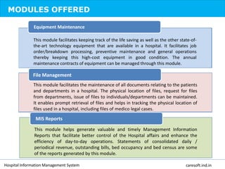 MODULES OFFERED
This module facilitates keeping track of the life saving as well as the other state-of-
the-art technology equipment that are available in a hospital. It facilitates job
order/breakdown processing, preventive maintenance and general operations
thereby keeping this high-cost equipment in good condition. The annual
maintenance contracts of equipment can be managed through this module.
Equipment Maintenance
This module facilitates the maintenance of all documents relating to the patients
and departments in a hospital. The physical location of files, request for files
from departments, issue of files to individuals/departments can be maintained.
It enables prompt retrieval of files and helps in tracking the physical location of
files used in a hospital, including files of medico legal cases.
File Management
This module helps generate valuable and timely Management Information
Reports that facilitate better control of the Hospital affairs and enhance the
efficiency of day-to-day operations. Statements of consolidated daily /
periodical revenue, outstanding bills, bed occupancy and bed census are some
of the reports generated by this module.
MIS Reports
Hospital Information Management System caresoft.ind.in
 
