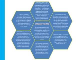 OVERVIEW
CARESOFT HIMS is also
hosted on IBM Smart Cloud
enabling health care verticals
leverage benefits of multi-
tenancy, 24 X 7 availability of
applications, On demand –
Anywhere Anytime Any
Device access, a Delivery
model which was flexible &
elastic with instant
commercial viability to our
clients, all of this without
doing capital investment
Our solution has been
developed using international
healthcare industry standards
like ICD-10, HL7 and DICOM
and has been designed with
valuable insights from
medicals experts of the health
care fraternity, specialists,
information technologists and
our existing customers
CARESOFT HIMS is committed
to creating a health care
system that helps health care
verticals to lower costs,
enhance scalability, and
higher quality and better
health care for all.Our software, automation
technology, distribution and
business services play an
essential role in addressing
the challenges health care
organizations face today —
and shaping how they'll
overcome them tomorrow.
CARESOFT is an IT Services
and Technology Solutions
Organization established with
the aim of delivering
specialized software and
providing innovative solutions
for Health care verticals like
Hospitals, Multi Specialty
Hospitals, Nursing Homes
Diagnostic Centers and
research care institutes.
CARESOFT HIMS
An extremely powerful and
reliable hospital management
system ensuring flexibility and
scalability for health care
verticals and helping them
manage their resources more
efficiently and effectively thus
leveraging tangible benefits
to them.
CARESOFT Hospital
Information System (HIS) is
the proven, smart choice for
hospitals and health systems
of any size, which is designed
for the environment of today
with the adaptability to
accommodate the challenges
of the future
 