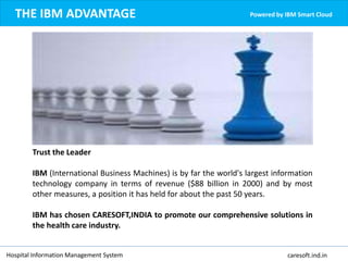 THE IBM ADVANTAGE Powered by IBM Smart Cloud
Trust the Leader
IBM (International Business Machines) is by far the world's largest information
technology company in terms of revenue ($88 billion in 2000) and by most
other measures, a position it has held for about the past 50 years.
IBM has chosen CARESOFT,INDIA to promote our comprehensive solutions in
the health care industry.
Hospital Information Management System caresoft.ind.in
 