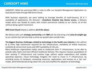 Hospital Information Management System caresoft.ind.in
CARESOFT HIMS Powered by IBM Smart Cloud
CARESOFT, INDIA has partnered IBM in India to offer our Hospital Management Application on
SaaS based model through IBM Smart Cloud.
With business expansion, we were looking to leverage benefits of multi-tenancy, 24 X 7
availability of applications, On demand – Anywhere Anytime Any Device access, a Delivery
model which was flexible & elastic with instant commercial viability to our clients, all of this
without doing capital investment.
IBM Smart Cloud helped us address all of the above.
We believe with such strategic partnership with IBM will not only bring a lot value & weight age
to our solution but will also help us drive our growth plan outside India.
The biggest Business challenges related to technology in the health care industry is the upfront
& at times high investments required for the infrastructure, availability of skilled resources,
scalability & service level issues and 24X7 availability of infra etc.
Most healthcare organizations today need to modernize their IT infrastructure, to be able to
provide safer, faster and more efficient healthcare delivery. This requires massive up gradation of
their existing IT infrastructure and involves huge upfront capital expenditure and sizeable
operating expenses. Cloud technology mitigates the need to invest in IT infrastructure, by
providing access to hardware, computing resources, applications, and services on a ‘per use’
model, which dramatically brings down the cost and simplifies the adoption of technology.
 