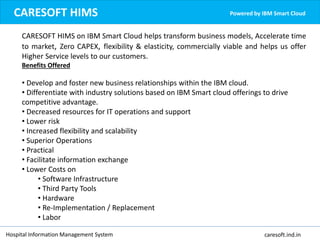 Hospital Information Management System caresoft.ind.in
CARESOFT HIMS Powered by IBM Smart Cloud
CARESOFT HIMS on IBM Smart Cloud helps transform business models, Accelerate time
to market, Zero CAPEX, flexibility & elasticity, commercially viable and helps us offer
Higher Service levels to our customers.
Benefits Offered
• Develop and foster new business relationships within the IBM cloud.
• Differentiate with industry solutions based on IBM Smart cloud offerings to drive
competitive advantage.
• Decreased resources for IT operations and support
• Lower risk
• Increased flexibility and scalability
• Superior Operations
• Practical
• Facilitate information exchange
• Lower Costs on
• Software Infrastructure
• Third Party Tools
• Hardware
• Re-Implementation / Replacement
• Labor
 