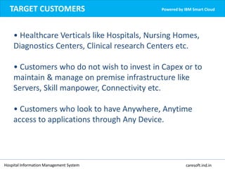 Hospital Information Management System caresoft.ind.in
TARGET CUSTOMERS Powered by IBM Smart Cloud
• Healthcare Verticals like Hospitals, Nursing Homes,
Diagnostics Centers, Clinical research Centers etc.
• Customers who do not wish to invest in Capex or to
maintain & manage on premise infrastructure like
Servers, Skill manpower, Connectivity etc.
• Customers who look to have Anywhere, Anytime
access to applications through Any Device.
 