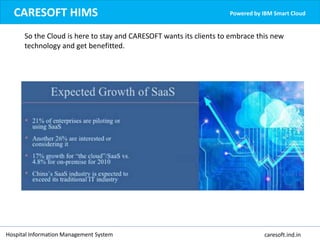 Hospital Information Management System caresoft.ind.in
CARESOFT HIMS Powered by IBM Smart Cloud
So the Cloud is here to stay and CARESOFT wants its clients to embrace this new
technology and get benefitted.
 