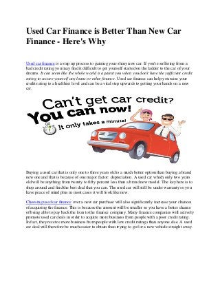 Used Car Finance is Better Than New Car
Finance - Here's Why
Used car finance is a step up process to gaining your shiny new car. If you're suffering from a
bad credit rating you may find it difficult to get yourself started on the ladder to the car of your
dreams. It can seem like the whole world is against you when you don't have the sufficient credit
rating to secure yourself any loans or other finance. Used car finance can help you raise your
credit rating to a healthier level and can be a vital step upwards to getting your hands on a new
car.
Buying a used car that is only one to three years old is a much better option than buying a brand
new one and that is because of one major factor: depreciation. A used car which only two years
old will be anything from twenty to fifty percent less than a brand new model. The key here is to
shop around and find the best deal that you can. The used car will still be under warranty so you
have peace of mind plus in most cases it will look like new.
Choosing used car finance over a new car purchase will also significantly increase your chances
of acquiring the finance. This is because the amount will be smaller so you have a better chance
of being able to pay back the loan to the finance company. Many finance companies will actively
promote used car deals in order to acquire more business from people with a poor credit rating.
In fact, they receive more business from people with low credit ratings than anyone else. A used
car deal will therefore be much easier to obtain than trying to go for a new vehicle straight away.
 