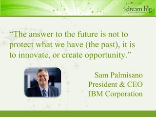 “ The answer to the future is not to protect what we have (the past), it is to innovate, or create opportunity.” Sam Palmisano President & CEO IBM Corporation 