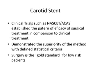 Carotid Stent

• Clinical Trials such as NASCET/ACAS
  established the patern of eficacy of surgical
  treatment in comparison to clinical
  treatment
• Demonstrated the superiority of the method
  with defined statistical criteria
• Surgery is the ¨gold standard¨ for low risk
  pacients
 