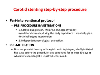 Carotid stenting step-by-step procedure

• Peri-interventional protocol
   – PRE-PROCEDURE INVESTIGATIONS
       • 1. Carotid duplex scan. MR or CT angiography is not
         mandatory,however, during the early experience it may help plan
         for a challenging intervention.
       • 2. Independent neurological evaluation.
• PRE-MEDICATION
   – Dual antiplatelet therapy with aspirin and clopidogrel, ideally,initiated
     five days before the procedure; and continued for at least 30 days at
     which time clopidogrel is usually discontinued.
 
