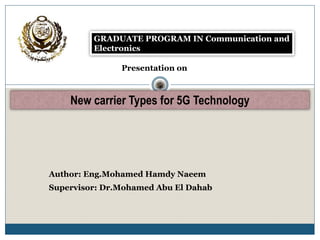 GRADUATE PROGRAM IN Communication and
Electronics
Presentation on
New carrier Types for 5G Technology
Author: Eng.Mohamed Hamdy Naeem
Supervisor: Dr.Mohamed Abu El Dahab
 