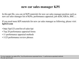 new car sales manager KPI 
In this ppt file, you can ref KPI materials for new car sales manager position such as 
new car sales manager list of KPIs, performance appraisal, job skills, KRAs, BSC… 
If you need more KPI materials for new car sales manager as following, please visit: 
kpi123.com 
• http://kpi123.com/list-of-sales-kpi 
• Top 28 performance appraisal forms 
• 11 performance appraisal methods 
• 1125 performance review phrases 
For top materials: top sales KPIs, Top 28 performance appraisal forms, 11 performance appraisal methods 
Pls visit: kpi123.com 
Interview questions and answers – free download/ pdf and ppt file 
 
