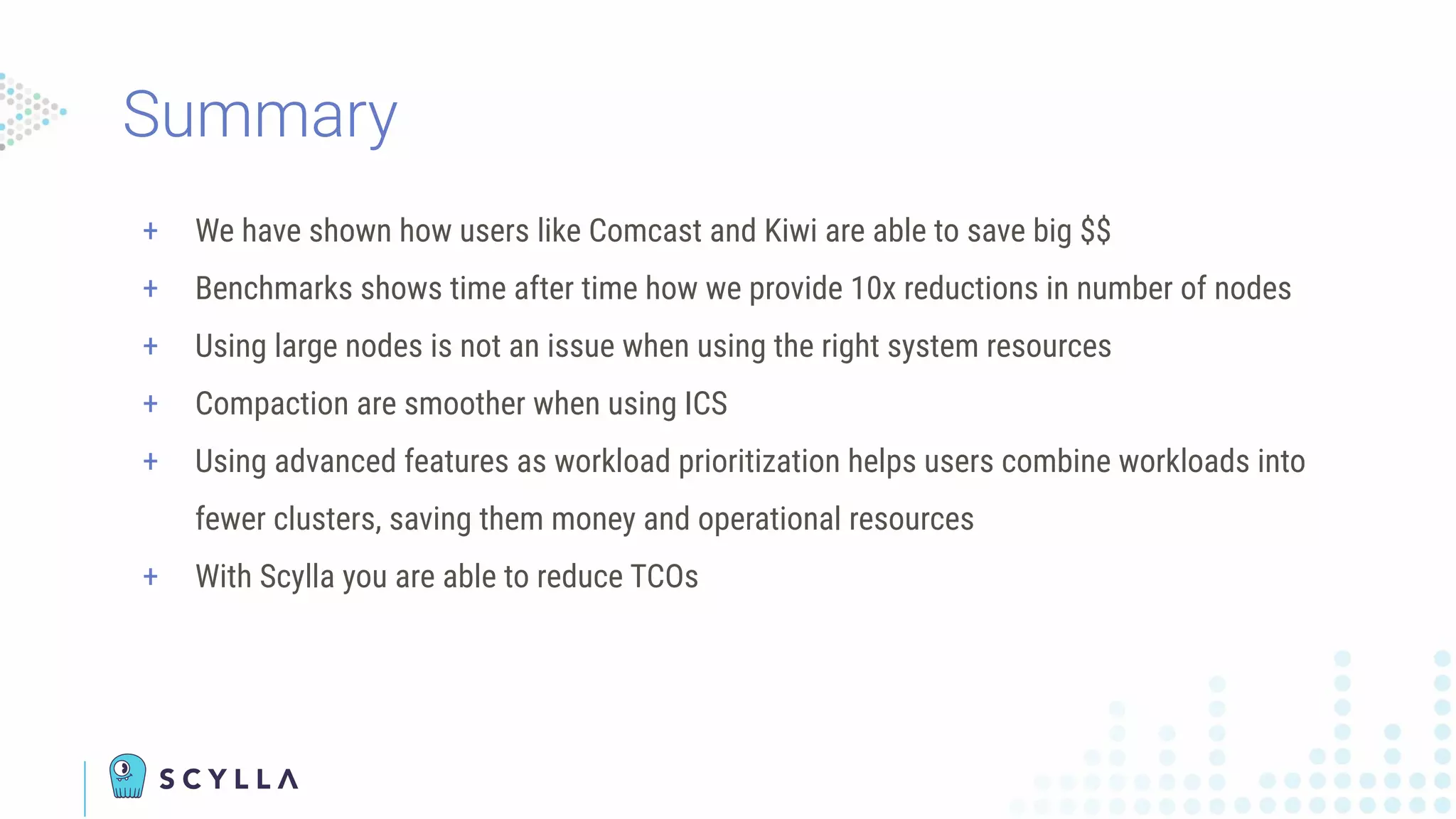 + We have shown how users like Comcast and Kiwi are able to save big $$
+ Benchmarks shows time after time how we provide 10x reductions in number of nodes
+ Using large nodes is not an issue when using the right system resources
+ Compaction are smoother when using ICS
+ Using advanced features as workload prioritization helps users combine workloads into
fewer clusters, saving them money and operational resources
+ With Scylla you are able to reduce TCOs
Summary
 