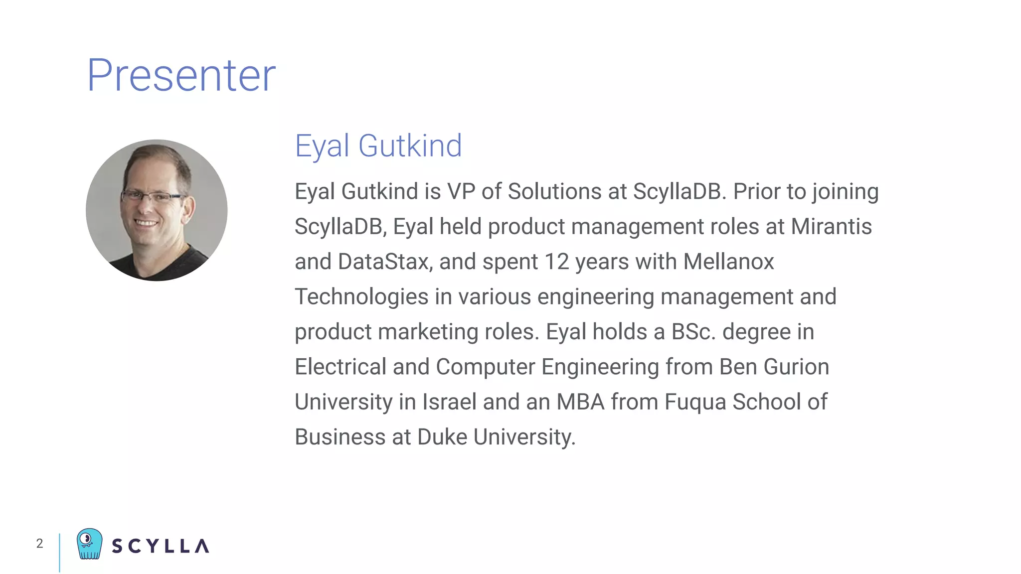 2
Presenter
Eyal Gutkind
Eyal Gutkind is VP of Solutions at ScyllaDB. Prior to joining
ScyllaDB, Eyal held product management roles at Mirantis
and DataStax, and spent 12 years with Mellanox
Technologies in various engineering management and
product marketing roles. Eyal holds a BSc. degree in
Electrical and Computer Engineering from Ben Gurion
University in Israel and an MBA from Fuqua School of
Business at Duke University.
 